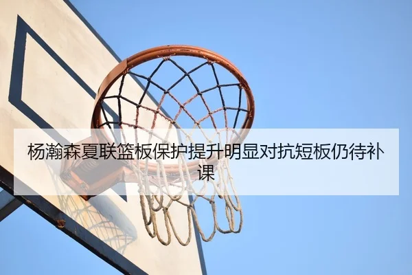杨瀚森夏联篮板保护提升明显对抗短板仍待补课